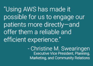 “Using AWS has made it possible for us to engage our patients more directly—and offer them a reliable and efficient experience.” - Christine M. Swearingen Executive Vice President, Planning, Marketing, and Community Relations
