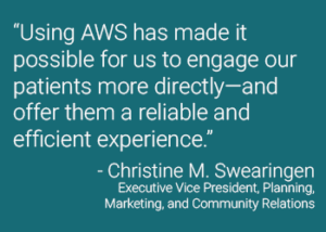 “Using AWS has made it possible for us to engage our patients more directly—and offer them a reliable and efficient experience.” - Christine M. Swearingen Executive Vice President, Planning, Marketing, and Community Relations