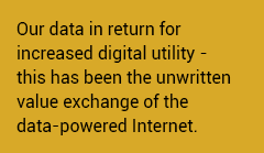 Our data in return for increased digital utility - this has been the unwritten value exchange of the data-powered Internet. 